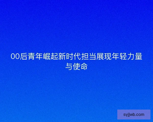 00后青年崛起新时代担当展现年轻力量与使命