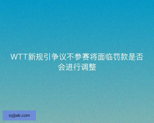 WTT新规引争议不参赛将面临罚款是否会进行调整 WTT新规引争议不参赛将面临罚款是否会进行调整