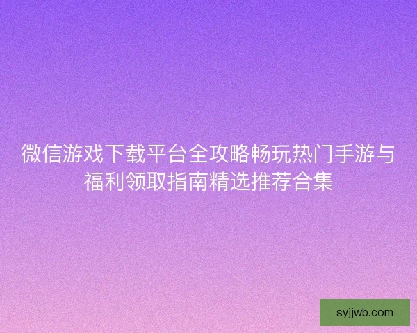 微信游戏下载平台全攻略畅玩热门手游与福利领取指南精选推荐合集 微信游戏下载平台全攻略畅玩热门手游与福利领取指南精选推荐合集