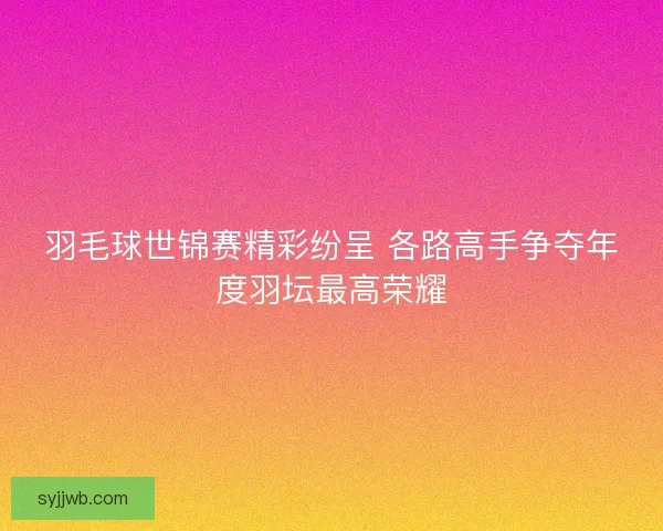 羽毛球世锦赛精彩纷呈 各路高手争夺年度羽坛最高荣耀