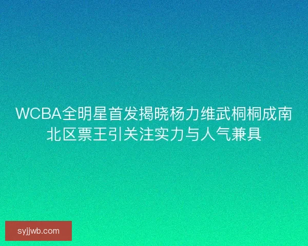 WCBA全明星首发揭晓杨力维武桐桐成南北区票王引关注实力与人气兼具
