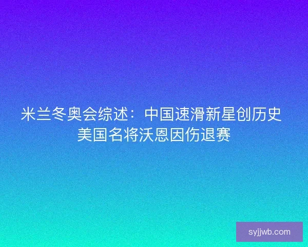 米兰冬奥会综述：中国速滑新星创历史 美国名将沃恩因伤退赛
