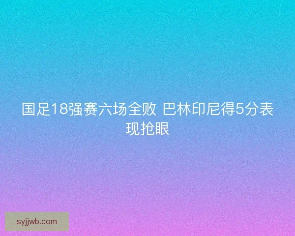 国足18强赛六场全败 巴林印尼得5分表现抢眼 国足18强赛六场全败 巴林印尼得5分表现抢眼