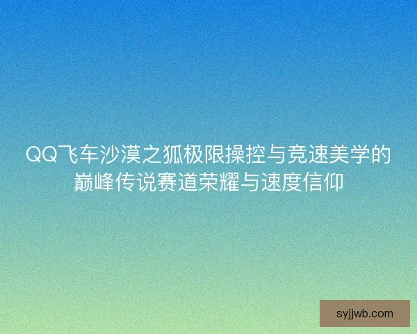 QQ飞车沙漠之狐极限操控与竞速美学的巅峰传说赛道荣耀与速度信仰 QQ飞车沙漠之狐极限操控与竞速美学的巅峰传说赛道荣耀与速度信仰