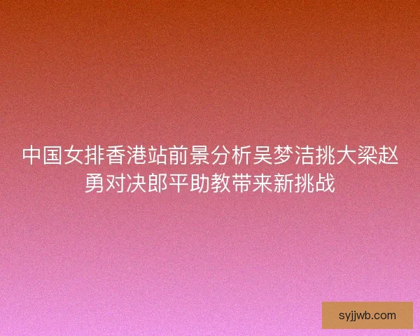 中国女排香港站前景分析吴梦洁挑大梁赵勇对决郎平助教带来新挑战 中国女排香港站前景分析吴梦洁挑大梁赵勇对决郎平助教带来新挑战