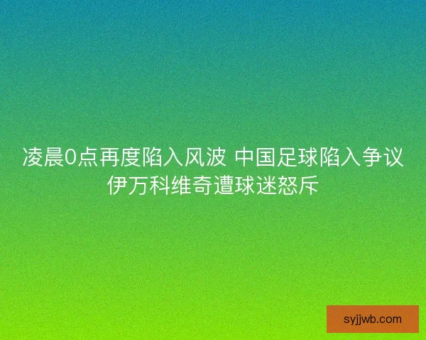 凌晨0点再度陷入风波 中国足球陷入争议伊万科维奇遭球迷怒斥 凌晨0点再度陷入风波 中国足球陷入争议伊万科维奇遭球迷怒斥