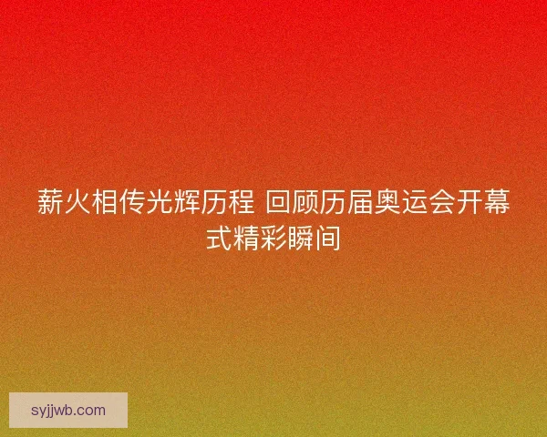 薪火相传光辉历程 回顾历届奥运会开幕式精彩瞬间 薪火相传光辉历程 回顾历届奥运会开幕式精彩瞬间