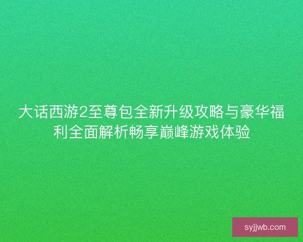 大话西游2至尊包全新升级攻略与豪华福利全面解析畅享巅峰游戏体验 大话西游2至尊包全新升级攻略与豪华福利全面解析畅享巅峰游戏体验