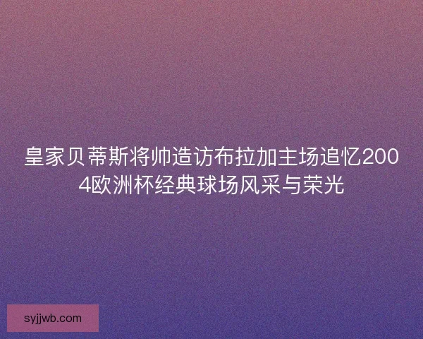 皇家贝蒂斯将帅造访布拉加主场追忆2004欧洲杯经典球场风采与荣光 皇家贝蒂斯将帅造访布拉加主场追忆2004欧洲杯经典球场风采与荣光