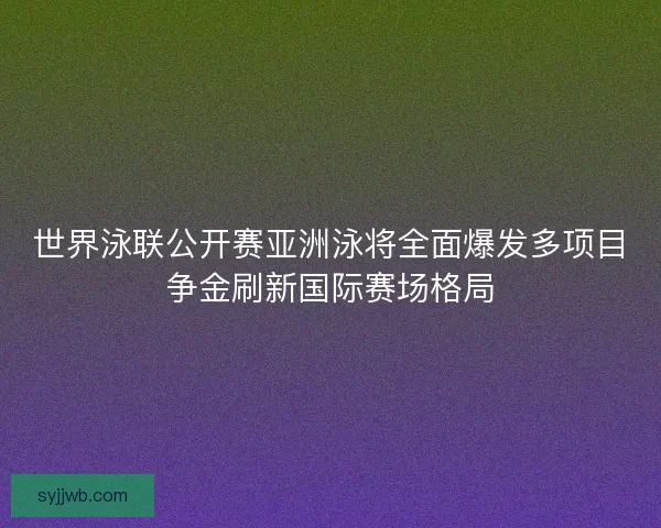 世界泳联公开赛亚洲泳将全面爆发多项目争金刷新国际赛场格局 世界泳联公开赛亚洲泳将全面爆发多项目争金刷新国际赛场格局