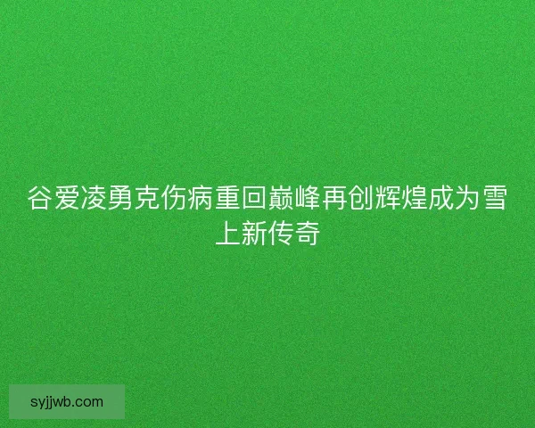 谷爱凌勇克伤病重回巅峰再创辉煌成为雪上新传奇 谷爱凌勇克伤病重回巅峰再创辉煌成为雪上新传奇