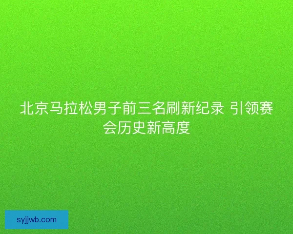 北京马拉松男子前三名刷新纪录 引领赛会历史新高度 北京马拉松男子前三名刷新纪录 引领赛会历史新高度