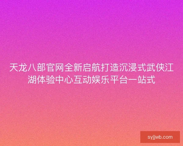 天龙八部官网全新启航打造沉浸式武侠江湖体验中心互动娱乐平台一站式 天龙八部官网全新启航打造沉浸式武侠江湖体验中心互动娱乐平台一站式