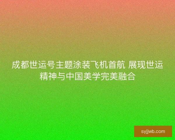 成都世运号主题涂装飞机首航 展现世运精神与中国美学完美融合 成都世运号主题涂装飞机首航 展现世运精神与中国美学完美融合