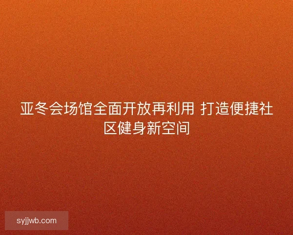 亚冬会场馆全面开放再利用 打造便捷社区健身新空间 亚冬会场馆全面开放再利用 打造便捷社区健身新空间