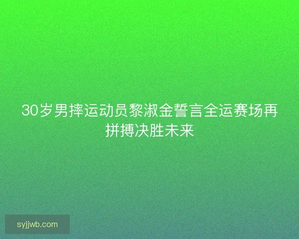 30岁男摔运动员黎淑金誓言全运赛场再拼搏决胜未来 30岁男摔运动员黎淑金誓言全运赛场再拼搏决胜未来