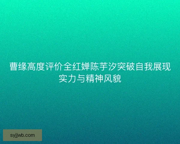 曹缘高度评价全红婵陈芋汐突破自我展现实力与精神风貌 曹缘高度评价全红婵陈芋汐突破自我展现实力与精神风貌