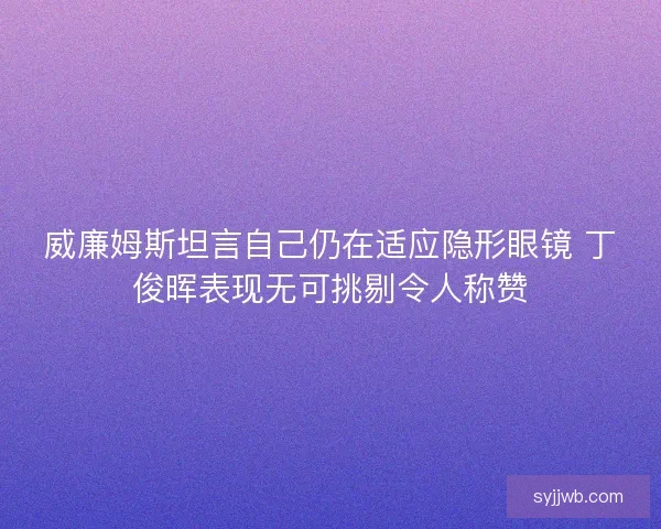 威廉姆斯坦言自己仍在适应隐形眼镜 丁俊晖表现无可挑剔令人称赞 威廉姆斯坦言自己仍在适应隐形眼镜 丁俊晖表现无可挑剔令人称赞